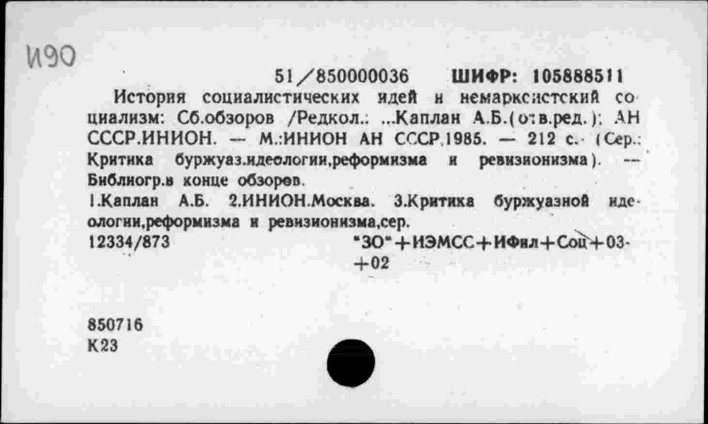 ﻿№0
51/850000036 ШИФР: 105888511
История социалистических идей и немарксистский со циализм: Сб.обзоров /Редкол.: ...Каплан А.Б.(о-.в.ред. г, АН СССР.ИНИОН. - М.:ИНИОН АН СССР 1985. — 212 С. (Сер.: Критика буржуаэ.идеологии,реформизма и ревизионизма) — Библиогр.в конце обзоров.
1.Каплан А.Б. 2.ИНИОН.Москва. 3.Критика буржуазной иде ологии,реформизма и ревизионизма,сер.
12334/873	-ЗОЧ-ИЭМСС+ИФил+СоиЧ-ОЗ-
+02
850716 К 23